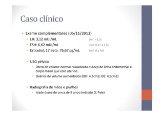 Caso clínico
• Exame complementares (05/11/2013)
• LH: 3,12 mUI/mL (ref: <1,3)
• FSH: 6,62 mUI/mL (ref: 0,11 a 1,6)
• Estradiol, 17 Beta: 76,67 pg/mL (ref: 0 a 46)
• USG pélvica
• Útero de volume normal, visualizada esboço de linha endometrial e
corpo maior que colo uterino.
• Ovários de volume aumentados (OD: 4,3cm3; OE: 4,5cm3)
• Radiografia de mãos e punhos
• Idade óssea de cerca de 9 anos (método G. Pyle)
 