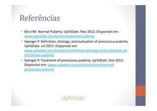 Referências
• Biro FM. Normal Puberty. UpToDate. Nov 2013. Disponível em:
www.uptodate.com/contents/normal-puberty
• Saenger P. Definition, etiology, and evaluation of precocious puberty.
UpToDate. Jul 2013. Disponível em:
www.uptodate.com/contents/definition-etiology-and-evaluation-of-
precocious-pubertyprecocious-puberty
• Saenger P. Treatment of precocious puberty. UpToDate. Out 2013.
Disponível em: www.uptodate.com/contents/treatment-of-
precocious-puberty
 