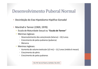 Desenvolvimento Puberal Normal
• Desinibição do Eixo Hipotálamo-Hipófise-Gonadal
• Marshall e Tanner (1969, 1970)
• Escala de Maturidade Sexual ou “Escala de Tanner”
• Meninas inglesas:• Meninas inglesas:
• Desenvolvimento dos seios/areola (telarca) – 10,5 anos
• Crescimento de pelos pubianos (pubarca)
• Menarca
• Meninos ingleses:
• Aumento de volume testicular (≥3 mL) – 11,5 anos (média 6 meses)
• Crescimento do pênis
• Crescimento de pelos pubianos
Biro FM. Normal Puberty. UpToDate. Nov 2013
 