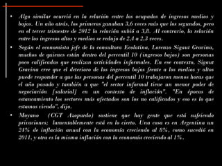 • Algo similar ocurrió en la relación entre los ocupados de ingresos medios y
  bajos. Un año atrás, los primeros ganaban 3,6 veces más que los segundos, pero
  en el tercer trimestre de 2012 la relación subió a 3,8. Al contrario, la relación
  entre los ingresos altos y medios se redujo de 2,4 a 2,3 veces.
• Según el economista jefe de la consultora Ecolatina, Lorenzo Sigaut Gravina,
  muchos de quienes están dentro del percentil 10 (ingresos bajos) son personas
  poco calificadas que realizan actividades informales. En ese contexto, Sigaut
  Gravina cree que el deterioro de los ingresos bajos frente a los medios y altos
  puede responder a que las personas del percentil 10 trabajaron menos horas que
  el año pasado y también a que "el sector informal tiene un menor poder de
  negociación [salarial] en un contexto de inflación". "En épocas de
  estancamiento los sectores más afectados son los no calificados y eso es lo que
  estamos viendo", dijo.
• Moyano (CGT Azopardo) sostiene que hay gente que está sufriendo
  privaciones; lamentablemente está en lo cierto. Una cosa es en Argentina un
  24% de inflación anual con la economía creciendo al 8%, como sucedió en
  2011, y otra es la misma inflación con la economía creciendo al 1%.
 