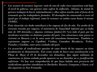 • Los sectores de menores ingresos -más de uno de cada cinco argentinos está bajo
  el nivel de pobreza- son quienes más sufren la inflación. Además, la mitad de
  quienes trabajan lo hacen informalmente y ellos sufren mucho más el freno de la
  economía que los trabajadores formales. El desempleo ha comenzado a crecer al
  igual que el trabajo informal, como lo reconoce en ambos casos hasta el mismo
  INDEC.
• Esta situación sin duda contribuyó a los saqueos de fin de año. En medio de la
  creciente tensión por saqueos, el ministerio de Seguridad informó que ya hubo
  más de 500 detenidos y algunas víctimas fatales(4/6 ?)en todo el país por los
  incidentes ocurridos en distintos puntos del país. Las situaciones más graves se
  vivieron en Rosario y en la zona norte del conurbano bonaerense. También se
  registraron saqueos en Cipolletti, Viedma, Comodoro Rivadavia, Trelew,
  Posadas y Córdoba, entre otras ciudades del país.
• La acusación al sindicalismo opositor de estar detrás de los saqueos no tiene
  fundamento ni demostración. Este sector acaba de hacer una movilización a la
  Plaza de Mayo el 19 de diciembre sin disturbios. Que algún militante de
  camioneros en forma aislada pueda aparecer en un disturbio no es justificación
  suficiente. No hay una comprobación de que haya habido una presencia del
  sindicalismo opositor simultánea en Bariloche, Rosario, Campana y Chaco, o al
  día siguiente en San Fernando.
 