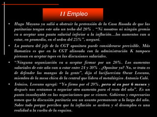 II Empleo
• Hugo Moyano ya salió a obstruir la pretensión de la Casa Rosada de que las
  paritarias tengan este año un techo del 20% . “Ni nosotros ni ningún gremio
  va a aceptar una pauta salarial inferior a la inflación...los aumentos van a
  estar, en promedio, en el orden del 25%”, aseguró.
• La postura del jefe de la CGT opositora puede considerarse previsible. Más
  llamativo es que en la CGT alineada con la administración K tampoco
  piensan en aceptar topes en las discusiones salariales.
• “Ninguna organización va a aceptar firmar por un 20%. Los aumentos
  salariales de este año van a estar entre 24 y 30% . ¿Opositor yo? No, se trata es
  de defender los mangos de la gente”, dijo el lucifuercista Oscar Lescano,
  miembro de la mesa chica de la central que lidera el metalúrgico Antonio Caló.
• Irónico, Lescano agregó: “Yo firmo por el 20%, pero si es por 6 meses y
  después nos sentamos a negociar otro aumento para el resto del año”. Es un
  punto insoslayable en las negociaciones que se vienen. Gobierno y empresarios
  temen que la discusión paritaria sea un asunto permanente a lo largo del año.
  Sobre todo porque perciben que la inflación se acelera y el desempleo es una
  realidad a la vuelta de la esquina.
 