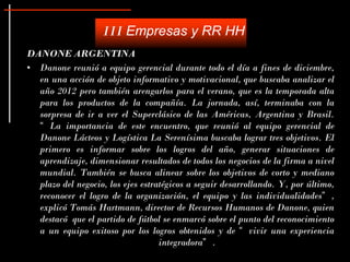III Empresas y RR HH
DANONE ARGENTINA
• Danone reunió a equipo gerencial durante todo el día a fines de diciembre,
  en una acción de objeto informativo y motivacional, que buscaba analizar el
  año 2012 pero también arengarlos para el verano, que es la temporada alta
  para los productos de la compañía. La jornada, así, terminaba con la
  sorpresa de ir a ver el Superclásico de las Américas, Argentina y Brasil.
  “ La importancia de este encuentro, que reunió al equipo gerencial de
  Danone Lácteos y Logística La Serenísima buscaba lograr tres objetivos. El
  primero es informar sobre los logros del año, generar situaciones de
  aprendizaje, dimensionar resultados de todos los negocios de la firma a nivel
  mundial. También se busca alinear sobre los objetivos de corto y mediano
  plazo del negocio, los ejes estratégicos a seguir desarrollando. Y, por último,
  reconocer el logro de la organización, el equipo y las individualidades” ,
  explicó Tomás Hartmann, director de Recursos Humanos de Danone, quien
  destacó que el partido de fútbol se enmarcó sobre el punto del reconocimiento
  a un equipo exitoso por los logros obtenidos y de “ vivir una experiencia
                                   integradora” .
 