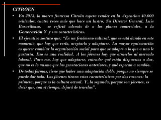 CITRÖEN
• En 2013, la marca francesa Citroën espera vender en la Argentina 40.000
  vehículos, cuatro veces más que hace un lustro. Su Director General, Luis
  Basavilbaso, se refirió además de a los planes comerciales, a la
  Generación Y y sus características.
• El ejecutivo sostuvo que: “Es un fenómeno cultural, que se está dando en este
  momento, que hay que verlo, aceptarlo y adaptarse. La mayor equivocación
  es querer cambiar la organización social para que se adapte a lo que a uno le
  gustaría. Eso es una realidad. A los jóvenes hay que atraerlos al mercado
  laboral. Para eso, hay que adaptarse, entender qué están dispuestos a dar,
  que no es lo mismo que las generaciones anteriores, y qué esperan a cambio.
• De todas formas, tiene que haber una adaptación doble, porque no siempre se
  puede dar todo. Los jóvenes tienen estas características por dos razones: la
  primera, porque es la cultura actual. Y, la segunda, porque son jóvenes, es
  decir que, con el tiempo, dejará de tenerlas”.
 