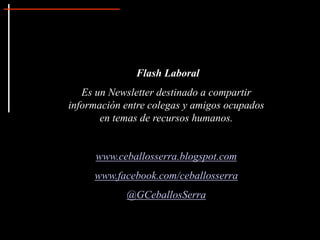 Flash Laboral
Es un Newsletter destinado a compartir
información entre colegas y amigos ocupados
en temas de recursos humanos.
www.ceballosserra.blogspot.com
www.facebook.com/ceballosserra
@GCeballosSerra
 
