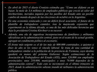 • En abril de 2015 el diario Cronista estimaba que “Como un elefante en un
bazar, la mole de 3,4 millones de empleados públicos que creció al calor del
kirchnerismo, merodea inquieta por los pasillos del Estado ante un posible
cambio de mando después de las elecciones de octubre en la Argentina.
• En una economía estancada y con un déficit fiscal acuciante, el futuro de la
plantilla de trabajadores estatales, tras la mayúscula expansión que
experimentó en la última década, es una de las más delicadas herencias que
deja la presidenta Cristina Kirchner a su sucesor.
• Además, una ola de sugestivas incorporaciones de familiares y militantes
oficialistas en la administración central, justo en el ocaso de la actual gestión,
agregan un condimento político al escenario.
• El frente más urgente es el de los más de 600.000 contratados, a quienes a
fines de año se les vence el vínculo laboral. Se trata de una cantidad de
trabajadores similar a la población de la provincia de Formosa, cuyo destino
quedará en manos del próximo Gobierno. Según estimaciones de la
Asociación de Trabajadores del Estado (ATE), unos 320.000 son empleados
provinciales; unos 210.000, municipales; y unos 70.000 dependen de la
administración central”. Todo esto se incrementó en el último trimestre de
2015, donde la administración saliente inundó de militantes la administración
pública.
 