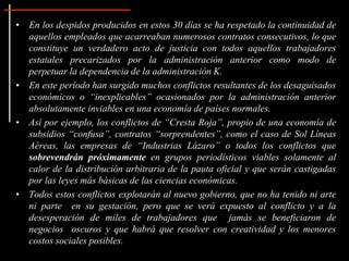 • En los despidos producidos en estos 30 días se ha respetado la continuidad de
aquellos empleados que acarreaban numerosos contratos consecutivos, lo que
constituye un verdadero acto de justicia con todos aquellos trabajadores
estatales precarizados por la administración anterior como modo de
perpetuar la dependencia de la administración K.
• En este período han surgido muchos conflictos resultantes de los desaguisados
económicos o “inexplicables” ocasionados por la administración anterior
absolutamente inviables en una economía de países normales.
• Así por ejemplo, los conflictos de “Cresta Roja”, propio de una economía de
subsidios “confusa”, contratos “sorprendentes”, como el caso de Sol Líneas
Aéreas, las empresas de “Industrias Lázaro” o todos los conflictos que
sobrevendrán próximamente en grupos periodísticos viables solamente al
calor de la distribución arbitraria de la pauta oficial y que serán castigadas
por las leyes más básicas de las ciencias económicas.
• Todos estos conflictos explotarán al nuevo gobierno, que no ha tenido ni arte
ni parte en su gestación, pero que se verá expuesto al conflicto y a la
desesperación de miles de trabajadores que jamás se beneficiaron de
negocios oscuros y que habrá que resolver con creatividad y los menores
costos sociales posibles.
 
