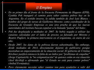 • En su primer día al frente de la Encuesta Permanente de Hogares (EPH),
Cynthia Pok inauguró el camino para saber cuántos pobres hay en la
Argentina. En el sentido inverso, la salida también de José Luis Blanco -
hombre del grupo de tareas de Guillermo Moreno- como coordinador de la
Encuesta de Grandes Empresas es una otra prueba de que las nuevas
autoridades del instituto buscan expulsar a la llamada "patota" del Indec.
• Pok fue desplazada a mediados de 2007. Se había negado a utilizar las
canastas calculadas por el índice de precios ya falseado por Moreno y
Beatriz Paglieri, la primera interventora en el organismo, en enero de ese
año.
• Desde 2007, los datos de la pobreza fueron subestimados. Sin embargo,
desde mediados de 2013, directamente dejaron de publicarse porque
mostraban un empeoramiento de la situación social. El gobierno de Cristina
Kirchner justificó entonces la falta de un índice por "problemas de empalme"
(Jorge Capitanich), la "no estigmatización" de quienes están en esa situación
(Axel Kicillof) o afirmando que "el Estado no está para contar pobres"
(Aníbal Fernández).
• Pero claramente necesita saber cuantos son para ayudarlos a salir del
II Empleo
 