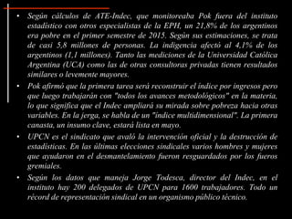 • Según cálculos de ATE-Indec, que monitoreaba Pok fuera del instituto
estadístico con otros especialistas de la EPH, un 21,8% de los argentinos
era pobre en el primer semestre de 2015. Según sus estimaciones, se trata
de casi 5,8 millones de personas. La indigencia afectó al 4,1% de los
argentinos (1,1 millones). Tanto las mediciones de la Universidad Católica
Argentina (UCA) como las de otras consultoras privadas tienen resultados
similares o levemente mayores.
• Pok afirmó que la primera tarea será reconstruir el índice por ingresos pero
que luego trabajarán con "todos los avances metodológicos" en la materia,
lo que significa que el Indec ampliará su mirada sobre pobreza hacia otras
variables. En la jerga, se habla de un "índice multidimensional". La primera
canasta, un insumo clave, estará lista en mayo.
• UPCN es el sindicato que avaló la intervención oficial y la destrucción de
estadísticas. En las últimas elecciones sindicales varios hombres y mujeres
que ayudaron en el desmantelamiento fueron resguardados por los fueros
gremiales.
• Según los datos que maneja Jorge Todesca, director del Indec, en el
instituto hay 200 delegados de UPCN para 1600 trabajadores. Todo un
récord de representación sindical en un organismo público técnico.
 