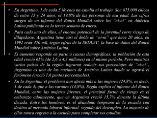 • En Argentina, 1 de cada 5 jóvenes no estudia ni trabaja. Son 875.000 chicos
de entre 15 y 24 años: el 19,8% de las personas de esa edad. Las cifras
surgen de un informe del Banco Mundial sobre los “ni-ni” en América
Latina publicado en la tercer semana de enero.
• Para cada uno de ellos, el enorme potencial de la juventud corre riesgo de
dilapidarse. Argentina tiene casi el doble de “ni-ni” que hace 20 años: en
1992 eran 470 mil, según cifras de la SEDLAC, la base de datos del Banco
Mundial sobre América Latina.
• El aumento responde en parte a causas demográficas: la población de esta
edad creció 65% (de 2,6 a 4,3 millones) en el mismo período. Pero mientras
varios países de la región lograron reducir sus porcentajes de “ni-ni”,
Argentina es una de las naciones de América Latina donde se agravó el
fenómeno (creció 1,6 puntos porcentuales).
• En la Argentina el problema aún afecta más a las mujeres (24,8%, es decir,
1 de cada 4) que a los varones (14,8%). Según explica el informe del Banco
Mundial, entre las mujeres jóvenes, el principal factor de riesgo es el
embarazo adolescente, que en Argentina creció 15,7% durante la última
década. Entre los hombres, es el abandono temprano de la escuela con
destino al mercado laboral informal, seguido del desempleo. La mayoría de
ellos nunca regresa a la escuela para completar sus estudios.
 