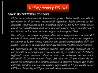 PRICE WATERHOUSE COOPERS
• El fin de la administración kirchnerista parece haber traído una ola de
optimismo en el universo empresarial argentino. Según sostiene la 19°
Encuesta Anual Global de CEOs realiza por PwC, un 42 por ciento de los
ejecutivos consultados a nivel local dice encontrarse “muy confiado” en el
crecimiento de los ingresos de sus organizaciones para 2016.
• Sin embargo, esa mirada esperanzadora no es compartida en el resto del
mundo. A nivel global, los CEOs que esperan ver crecer a sus compañías
no superan el 35 por ciento, cuando el año pasado representaban el 39 por
ciento. Y ese no es el único indicador que muestra el optimismo argentino.
• La percepción de los múltiples riesgos que podrían impactar en el
crecimiento de las empresas creció este año 8 y 7 puntos a nivel global y
regional, respectivamente. Mientras tanto, sin embargo, esa sensación
descendió 15 puntos a nivel local. Así, sólo un 52 por ciento de los
ejecutivos argentinos dijo sentirse expuesto a mayores riesgos que el año
anterior, mientras que ese esa postura representó al 67 por ciento de los
CEOs en el mundo y al 72 por ciento de los latinoamericanos.
III Empresas y RR HH
 
