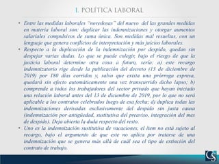 • Entre las medidas laborales “novedosas” del nuevo del las grandes medidas
en materia laboral son: duplicar las indemnizaciones y otorgar aumentos
salariales compulsivos de suma única. Son medidas mal resueltas, con un
lenguaje que genera conflictos de interpretación y más juicios laborales.
• Respecto a la duplicación de la indemnización por despido, quedan sin
despejar varias dudas. Lo que se puede colegir, bajo el riesgo de que la
justicia laboral determine otra cosa a futuro, sería: a) este recargo
indemnizatorio rige desde la publicación del decreto (13 de diciembre de
2019) por 180 días corridos y, salvo que exista una prórroga expresa,
quedará sin efecto automáticamente una vez transcurrido dicho lapso; b)
comprende a todos los trabajadores del sector privado que hayan iniciado
una relación laboral antes del 13 de diciembre de 2019, por lo que no será
aplicable a los contratos celebrados luego de esa fecha; d) duplica todas las
indemnizaciones derivadas exclusivamente del despido sin justa causa
(indemnización por antigüedad, sustitutiva del preaviso, integración del mes
de despido). Deja abierta la duda respecto del resto.
• Uno es la indemnización sustitutiva de vacaciones, el ítem no está sujeto al
recargo, bajo el argumento de que este no aplica por tratarse de una
indemnización que se genera más allá de cuál sea el tipo de extinción del
contrato de trabajo.
 