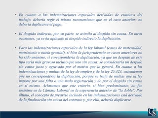 • En cuanto a las indemnizaciones especiales derivadas de estatutos del
trabajo, debería regir el mismo razonamiento que en el caso anterior: no
debería duplicarse el pago.
• El despido indirecto, por su parte, se asimila al despido sin causa. En otras
ocasiones, ya se ha aplicado al despido indirecto la duplicación.
• Para las indemnizaciones especiales de la ley laboral (casos de maternidad,
matrimonio o tutela gremial), si bien la jurisprudencia en casos anteriores no
ha sido unánime, sí correspondería la duplicación, ya que un despido de este
tipo sería más gravoso incluso que uno sin causa: se consideraría un despido
sin causa justa y agravado por el motivo que lo generó. En cuanto a las
indemnizaciones y multas de la ley de empleo y de la ley 25.323, entendemos
que no correspondería la duplicación, porque se trata de multas que la ley
impone por una falta o una mala registración y no por el despido sin causa
en sí mismo. Aclaramos que este criterio, si bien predominante, no fue
unánime en la Cámara Laboral en la experiencia anterior de "la doble". Por
último, el concepto de preaviso incluido en las indemnizaciones está derivado
de la finalización sin causa del contrato y, por ello, debería duplicarse.
 