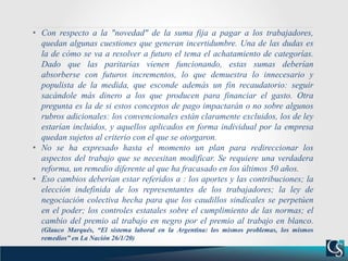 • Con respecto a la "novedad" de la suma fija a pagar a los trabajadores,
quedan algunas cuestiones que generan incertidumbre. Una de las dudas es
la de cómo se va a resolver a futuro el tema el achatamiento de categorías.
Dado que las paritarias vienen funcionando, estas sumas deberían
absorberse con futuros incrementos, lo que demuestra lo innecesario y
populista de la medida, que esconde además un fin recaudatorio: seguir
sacándole más dinero a los que producen para financiar el gasto. Otra
pregunta es la de si estos conceptos de pago impactarán o no sobre algunos
rubros adicionales: los convencionales están claramente excluidos, los de ley
estarían incluidos, y aquellos aplicados en forma individual por la empresa
quedan sujetos al criterio con el que se otorgaron.
• No se ha expresado hasta el momento un plan para redireccionar los
aspectos del trabajo que se necesitan modificar. Se requiere una verdadera
reforma, un remedio diferente al que ha fracasado en los últimos 50 años.
• Eso cambios deberían estar referidos a : los aportes y las contribuciones; la
elección indefinida de los representantes de los trabajadores; la ley de
negociación colectiva hecha para que los caudillos sindicales se perpetúen
en el poder; los controles estatales sobre el cumplimiento de las normas; el
cambio del premio al trabajo en negro por el premio al trabajo en blanco.
(Glauco Marqués, “El sistema laboral en la Argentina: los mismos problemas, los mismos
remedios” en La Nación 26/1/20)
 