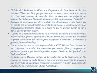 • El líder del Sindicato de Obreros y Empleados de Estaciones de Servicio
subrayó: "No lo veo bien, porque tiene que ser conversado con los sectores y
ver cómo nos ponemos de acuerdo. Sino, es decir que por culpa de los
salarios hay inflación. Si hay alguien que perdió, es justamente el salario".
• Respecto al incremento por decreto dado por el Gobierno, Acuña indicó que
"el monto fijo fue un adelanto" a cuenta de paritarias e insistió en que en las
negociaciones formales "nadie va a pedir lo que no pueden pagar, ni van a
dar lo que no pueden pagar".
• "Queda en la responsabilidad y se va a ver en la discusión. Lo que quieren la
mayoría de los gremios opinan de la misma forma que yo: hay que recuperar
el poder adquisitivo del salario para recuperar el consumo, la demanda y
generar fuentes de trabajo“.
• Por su parte, el otro secretario general de la CGT, Héctor Daer, se muestra
más dispuesto a avalar los aumentos por sumas fijas y posponer las
paritarias, postura que también podrían seguir el resto de los "gordos" y los
"independientes".
• En tanto, Hugo Moyano, alejado de la conducción de la CGT, sostuvo: "No
estamos en contra de nada. Vamos a negociar nuestro convenio de acuerdo a
que le permita al trabajador recuperar o mantener el poder adquisitivo del
salario. No sé lo que quiere Alberto Fernández".
 