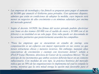 • Las empresas de tecnología y las fintech se preparan para pagar el aumento
de $4.000 que anunció el Gobierno para privados. Con opiniones dispares,
admiten que están en condiciones de adoptar la medida, cuyo impacto será
menor en negocios de alto crecimiento o en nóminas salariales por encima
del mercado general.
• Según el decreto 14/2020, las firmas del sector privado podrán efectivizar
este bono en dos tramos ($3.000 con el sueldo de enero y $1.000 con el de
febrero) o su totalidad en un solo pago. Esta suba puede ser descontada de
los acuerdos paritarios que posteriormente acuerden las compañías.
• "Para las empresas que se encuentran en estadio de startup, esta
compensación es un esfuerzo con mayor repercusión en sus costos ya que
tienen estructuras chicas y menores recursos. Sin embargo, manejan altas
expectativas de crecimiento y cuentan con inversores detrás", señala a
iProUP Ivana Thornton, directora de Career de la consultora Mercer. "Es un
anticipo de los incrementos que ambos sectores deberán hacer en un contexto
inflacionario. Con medidas de este tipo, la práctica histórica del mercado
indica que un 50% de las organizaciones lo implementa tal cual lo estipula la
norma, mientras que la otra mitad otorga la opción más favorable para el
empleado".
 