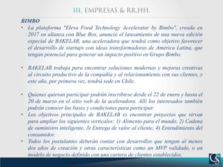 BIMBO
• La plataforma "Eleva Food Technology Accelerator by Bimbo", creada en
2017 en alianza con Blue Box, anunció el lanzamiento de una nueva edición
especial de BAKELAB, una aceleradora que tendrá como objetivo favorecer
el desarrollo de startups con ideas transformadoras de América Latina, que
tengan potencial para generar un impacto positivo en Grupo Bimbo.
• BAKELAB trabaja para encontrar soluciones modernas y mejoras creativas
al circuito productivo de la compañía y al relacionamiento con sus clientes, y
este año, por primera vez, tendrá sede en Chile.
• Quienes quieran participar podrán inscribirse desde el 22 de enero y hasta el
20 de marzo en el sitio web de la aceleradora. Allí los interesados también
podrán conocer las bases y condiciones para participar.
• Los objetivos principales de BAKELAB es encontrar proyectos que sirvan
para ampliar los siguientes verticales: 1) Alimento para el mundo, 2) Cadena
de suministro inteligente, 3) Entrega de valor al cliente, 4) Entendimiento del
consumidor.
• Todos los postulantes deberán contar con desarrollos que tengan al menos
dos años de creación y otras características como un MVP validado, o un
modelo de negocio definido con una cartera de clientes establecidos.
 