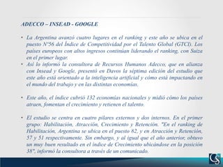 ADECCO – INSEAD - GOOGLE
• La Argentina avanzó cuatro lugares en el ranking y este año se ubica en el
puesto Nº56 del Índice de Competitividad por el Talento Global (GTCI). Los
países europeos con altos ingresos continúan liderando el ranking, con Suiza
en el primer lugar.
• Así lo informó la consultora de Recursos Humanos Adecco, que en alianza
con Insead y Google, presentó en Davos la séptima edición del estudio que
este año está orientado a la inteligencia artificial y cómo está impactando en
el mundo del trabajo y en las distintas economías.
• Este año, el índice cubrió 132 economías nacionales y midió cómo los países
atraen, fomentan el crecimiento y retienen el talento.
• El estudio se centra en cuatro pilares externos y dos internos. En el primer
grupo: Habilitación, Atracción, Crecimiento y Retención. "En el ranking de
Habilitación, Argentina se ubica en el puesto 82, y en Atracción y Retención,
57 y 51 respectivamente. Sin embargo, y al igual que el año anterior, obtuvo
un muy buen resultado en el índice de Crecimiento ubicándose en la posición
38", informó la consultora a través de un comunicado.
 