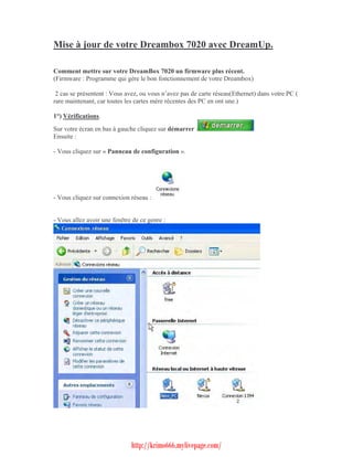 Mise à jour de votre Dreambox 7020 avec DreamUp.Comment mettre sur votre DreamBox 7020 un firmware plus récent.(Firmware : Programme qui gère le bon fonctionnement de votre Dreambox) 2 cas se présentent : Vous avez, ou vous n’avez pas de carte réseau(Ethernet) dans votre PC (rare maintenant, car toutes les cartes mère récentes des PC en ont une.)1°) Vérifications.Sur votre écran en bas à gauche cliquez sur démarrer :Ensuite :- Vous cliquez sur « Panneau de configuration ».- Vous cliquez sur connexion réseau :- Vous allez avoir une fenêtre de ce genre :                              http://krimo666.mylivepage.com/ 