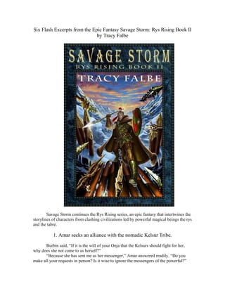 Six Flash Excerpts from the Epic Fantasy Savage Storm: Rys Rising Book II
by Tracy Falbe

Savage Storm continues the Rys Rising series, an epic fantasy that intertwines the
storylines of characters from clashing civilizations led by powerful magical beings the rys
and the tabre.

1. Amar seeks an alliance with the nomadic Kelsur Tribe.
Burbin said, “If it is the will of your Onja that the Kelsurs should fight for her,
why does she not come to us herself?”
“Because she has sent me as her messenger,” Amar answered readily. “Do you
make all your requests in person? Is it wise to ignore the messengers of the powerful?”

 