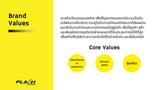 Brand
Values
เราสร้างวัฒนธรรมองค์กร เพื่อให้บุคลากรของเรามีความเป็นมือ
อาชีพในการให้บริการ ควบคู่ไปกับการมีทัศนคติเชิงบวกที่ส่งผลต่อ
แนวคิดในการทำงานสามารถถ่ายทอดไปสู่ลูกค้า เพื่อให้ลูกค้า คู่ค้า
และพันธมิตรทางธุรกิจทุกฝ่ายของเราได้รับประสบการณ์ที่ดีที่สุด
เพื่อสร้างให้บริษัทฯ สามารถเติบโตได้อย่างมั่นคง และยั่งยืนต่อไป
Core Values
Commitment
to
Customers
Account
ability
Quality
 