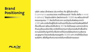 Brand
Positioning บริษัท แฟลช เอ็กซ์เพรส (ประเทศไทย) คือ ผู้ให้บริการด้าน
E-commerce แบบครบวงจร ภายใต้คอนเซปต์ “คิดถึง ส่งถึง In mind
In delivery” ปัจจุบันบริษัทฯ มีพนักงานกว่า 10,000 คน พร้อมบริการที่
ครอบคลุมครบ 77 จังหวัดทั่วประเทศ และมีจุดรับส่งพัสดุมากกว่า
2,500 แห่ง เรายังเป็นผู้ให้บริการเจ้าแรกที่มีนโยบายเข้ารับพัสดุฟรีถึงที่
ตั้งแต่ชิ้นแรก พร้อมเปิดให้บริการ 365 วัน ไม่มีวันหยุด นอกจากบริการ
ด้านขนส่งแบบมืออาชีพ เรายังมีโปรแกรมการคุ้มครองสินค้าเพื่อสร้าง
ความมั่นใจให้แก่ลูกค้าที่มาใช้บริการทั้งในกรณีพัสดุเกิดความเสียหาย
และสูญหาย ด้วยวงเงินคุ้มครองสูงถึง 50,000 บาท (ภายใต้เงื่อนไขขอ
งบริษัทฯ) เพื่อให้ลูกค้าสามารถวางใจในการใช้บริการของเรา
 