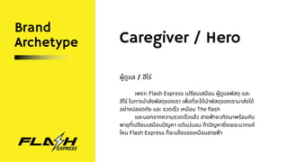 Brand
Archetype Caregiver / Hero
ผู้ดูแล / ฮีโร่
เพราะ Flash Express เปรียบเสมือน ผู้ดูแลพัสดุ และ
ฮีโร่ ในการนำส่งพัสดุของเรา เพื่อที่จะได้นำพัสดุของเรามาส่งได้
อย่างปลอดภัย และ รวดเร็ว เหมือน The flash
และนอกจากความรวดเร็วแล้ว สายฟ้าจะเกิดมาพร้อมกับ
พายุที่เปรียบเสมือนปัญหา แต่แน่นอน ถ้าปัญหายิ่งเยอะมากแค่
ไหน Flash Express ก็จะแข็งแรงเหมือนสายฟ้า
 
