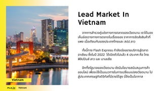 Lead Market In
Vietnam
จากการสำรวจคู่แข่งทางการตลาดของเวียดนาม เราได้มอง
เห็นช่องวางทางการตลาดในเรื่องของ ราคาการจัดส่งสินค้าที่
แพง เมื่อเทียบกับของประเทศไทยและ สปป.ลาว
ทั้งนี้ทาง Flash Express กำลังเร่งขยายบริการสู่ตลาด
อาเซียน ซึ่งในปี 2022 ได้เปิดตัวไปแล้ว 4 ประเทศ คือ ไทย
ฟิลิปปินส์ ลาว และ มาเลเซีย
อีกทั้งรัฐบาลของเวียดนาม ยังมีนโยบายสนับสนุนการค้า
ออนไลน์ เพื่อจะใช้เป็นแนวทางในการเปลี่ยนแปลงเวียดนาม ไป
สู่ประเทศเศรษฐกิจดิจิทัลที่มีรายได้สูง นี่จึงเป็นโอากาส
Vietnam
Vietnam
 