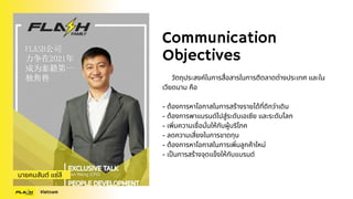 Communication
Objectives
วัตถุประสงค์ในการสื่อสารในการตีตลาดต่างประเทศ และใน
เวียดนาม คือ
- ต้องการหาโอกาสในการสร้างรายได้ที่ดีกว่าเดิม
- ต้องการพาแบรนด์ไปสู่ระดับเอเซีย และระดับโลก
- เพิ่มความเชื่อมั่นให้กับผู้บริโภค
- ลดความเสี่ยงในการขาดทุน
- ต้องการหาโอกาสในการเพิ่มลูกค้าใหม่
- เป็นการสร้างจุดแข็งให้กับแบรนด์
นายคมสันต์ แซ่ลี
Vietnam
 