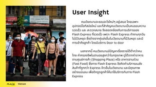 User Insight
คนเวียดนามจะชอบอะไรใหม่ๆ อยู่เสมอ โดยเฉพาะ
อุปกรณ์ไอทีสมัยใหม่ และที่สำคัญคนเวียดนามเป็นคนชอบความ
รวดเร็ว และ สะดวกสบาย จึงสอดคล้องกับการบริการของ
Flash Express ที่รวดเร็ว เพราะ Flash Express ทำงานทุกวัน
ไม่มีวันหยุด ซึ่งต่างจากคู่แข่งอื่นในเวียดนามที่มีวันหยุด และมี
การเข้าถึงลูกค้า โดยมีบริการ Door to door
นอกจากนี้ คนเวียดนามมีปัญหาเรื่องรายได้ต่ำกว่าคน
ไทย ค่าครองชีพในฮานอยสูงกว่าในกรุงเทพ ดูได้จากค่าอาหาร
ตามศูนย์การค้า (Shopping Plaza) หรือ อาหารจานด่วน
(Fast Food) ซึ่งทาง Flash Express จึงคิดค่าบริการขนส่ง
สินค้าที่ถูกกว่า Express จ้าวอื่นในเวียดนาม และมีคุณภาพ
อย่างแน่นอน เพื่อดึกดูดลูกค้าให้มาใช้บริการกับทาง Flash
Express
Vietnam
 