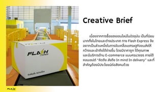 Creative Brief
เนื่องจากการซื้อของออนไลน์ในปัจจุบัน เป็นที่นิยม
มากทั้งในไทยและต่างประเทศ ทาง Flash Express จึง
อยากเป็นส่วนหนึ่งในการขับเคลื่อนเศรษฐกิจขนส่งให้
กว้างและเข้าถึงได้ง่ายขึ้น โดยมีราคาถูก ได้คุณภาพ
และมีบริการด้าน E-commerce แบบครบวงจร ภายใต้
คอนเซปต์ “คิดถึง ส่งถึง In mind In delivery” และที่
สำคัญต้องมีประโยขน์ต่อสังคมด้วย
 