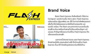 Brand Voice
สีของ Flash Express คือสีเหลืองดำ ที่มีความ
Caregiver และมีความเป็น Hero เพราะ Flash Express
เปรียบเสมือน ผู้ดูแลพัสดุ และ ฮีโร่ ในการนำส่งพัสดุของเรา
เพื่อที่จะได้นำพัสดุของเรามาส่งได้อย่างปลอดภัย และ
รวดเร็ว เหมือน The flash และนอกจากความรวดเร็วแล้ว
สายฟ้าจะเกิดมาพร้อมกับพายุที่เปรียบเสมือนปัญหา แต่
แน่นอน ถ้าปัญหายิ่งเยอะมากแค่ไหน Flash Express ก็จะ
แข็งแรงเหมือนสายฟ้า
นอกจากนี้ Brand Voice ของ Flash Express
อีกอย่างหนึ่งคือ คุณคมสันต์ แซ่ลี ที่กว่าจะสร้าง Flash
Express ขึ้นมาได้ ต้องฝ่าอุปสรรคมานับครั้งไม่ถ้วน
Vietnam
 