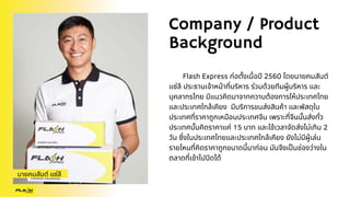 Company / Product
Background
Flash Express ก่อตั้งเมื่อปี 2560 โดยนายคมสันต์
แซ่ลี ประธานเจ้าหน้าที่บริหาร ร่วมด้วยทีมผู้บริหาร และ
บุคลากรไทย มีแนวคิดมาจากความต้องการให้ประเทศไทย
และประเทศใกล้เคียง มีบริการขนส่งสินค้า และพัสดุใน
ประเทศที่ราคาถูกเหมือนประเทศจีน เพราะที่จีนนั้นส่งทั่ว
ประเทศนั้นคิดราคาแค่ 15 บาท และใช้เวลาจัดส่งไม่เกิน 2
วัน ซึ่งในประเทศไทยและประเทศใกล้เคียง ยังไม่มีผู้เล่น
รายไหนที่คิดราคาถูกขนาดนี้มาก่อน มันจึงเป็นช่องว่างใน
ตลาดที่เข้าไปปิดได้
นายคมสันต์ แซ่ลี
 