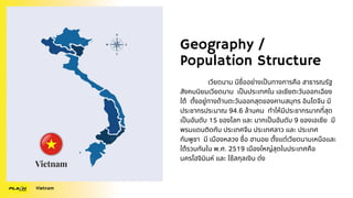 Geography /
Population Structure
เวียดนาม มีชื่ออย่างเป็นทางการคือ สาธารณรัฐ
สังคมนิยมเวียดนาม เป็นประเทศใน เอเชียตะวันออกเฉียง
ใต้ ตั้งอยู่ทางด้านตะวันออกสุดของคาบสมุทร อินโดจีน มี
ประชากรประมาณ 94.6 ล้านคน ทำให้มีประชากรมากที่สุด
เป็นอันดับ 15 ของโลก และ มากเป็นอันดับ 9 ของเอเชีย มี
พรมแดนติดกับ ประเทศจีน ประเทศลาว และ ประเทศ
กัมพูชา มี เมืองหลวง ชื่อ ฮานอย ตั้งแต่เวียดนามเหนือและ
ใต้รวมกันใน พ.ศ. 2519 เมืองใหญ่สุดในประเทศคือ
นครโฮจิมินห์ และ ใช้สกุลเงิน ด่ง
Vietnam
 