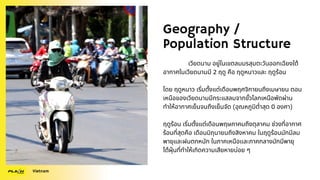 Geography /
Population Structure
เวียดนาม อยู่ในเขตลมมรสุมตะวันออกเฉียงใต้
อากาศในเวียดนามมี 2 ฤดู คือ ฤดูหนาวและ ฤดูร้อน
โดย ฤดูหนาว เริ่มตั้งแต่เดือนพฤศจิกายนถึงเมษายน ตอน
เหนือของเวียดนามมีกระแสลมจากขั้วโลกเหนือพัดผ่าน
ทำให้อากาศเย็นจนถึงเย็นจัด (อุณหภูมิต่ำสุด 0 องศา)
ฤดูร้อน เริ่มตั้งแต่เดือนพฤษภาคมถึงตุลาคม ช่วงที่อากาศ
ร้อนที่สุดคือ เดือนมิถุนายนถึงสิงหาคม ในฤดูร้อนมักมีลม
พายุและฝนตกหนัก ในภาคเหนือเเละภาคกลางมักมีพายุ
ไต้ฝุ่นที่ทำให้เกิดความเสียหายบ่อย ๆ
Vietnam
 