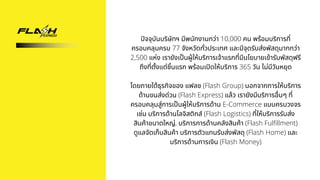 ปัจจุบันบริษัทฯ มีพนักงานกว่า 10,000 คน พร้อมบริการที่
ครอบคลุมครบ 77 จังหวัดทั่วประเทศ และมีจุดรับส่งพัสดุมากกว่า
2,500 แห่ง เรายังเป็นผู้ให้บริการเจ้าแรกที่มีนโยบายเข้ารับพัสดุฟรี
ถึงที่ตั้งแต่ชิ้นแรก พร้อมเปิดให้บริการ 365 วัน ไม่มีวันหยุด


โดยภายใต้ธุรกิจของ แฟลช (Flash Group) นอกจากการให้บริการ
ด้านขนส่งด่วน (Flash Express) แล้ว เรายังมีบริการอื่นๆ ที่
ครอบคลุมสู่การเป็นผู้ให้บริการด้าน E-Commerce แบบครบวงจร
เช่น บริการด้านโลจิสติกส์ (Flash Logistics) ที่ให้บริการรับส่ง
สินค้าขนาดใหญ่, บริการการด้านคลังสินค้า (Flash Fulfillment)
ดูแลจัดเก็บสินค้า บริการตัวแทนรับส่งพัสดุ (Flash Home) และ
บริการด้านการเงิน (Flash Money)
 