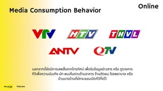 Media Consumption Behavior
Vietnam
Online
นอกจากนี้ยังมีการเสพสื่อจากโทรทัศน์ เพื่อรับข้อมูลข่าวสาร หรือ ดูรายการ
ทีวีเพื่อความบันเทิง มัก พบเห็นตามร้านอาหาร ร้านตัดผม โรงพยาบาล หรือ
บ้านบางบ้านที่มักจะชอบเปิดทีวีทิ้งไว้
 