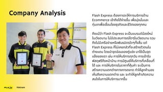Company Analysis
Vietnam
Flash Express ต้องการจะให้การบริการด้าน
Ecommerce เข้าถึงได้ง่ายขึ้น เพื่อมุ่งมั่นและ
ทุ่มเทเพื่อเชื่อมโยงธุรกิจและชีวิตของทุกคน
ถึงแม้ว่า Flash Express จะเป็นแบรนด์น้องใหม่
ในเวียดนาม ไม่มีประสบการณ์ใดๆในเวียดนาม รวม
ถึงไม่มีเครือข่ายหรือพันธมิตรใดๆทั้งสิ้น แต่
Flash Express ก็ไม่เคยกลัวที่จะสร้างตัวตนใน
ต่างแดน โดยนำจุดอ่อนของคู่แข่ง มาใช้เป็นจุด
แข็งของเรา เช่น การให้บริการทุกวัน การเข้ารับ
พัสดุฟรีถึงหน้าบ้าน การมีศูนย์ให้บริการที่เคลื่อนที่
ได้ และ การให้บริการในราคาที่คุ้มค่า จะเป็นการ
สร้างความแตกต่างทางการตลาด ทำให้ลูกค้ามอง
เห็นถึงความแตกต่าง และ จะทำให้ลูกค้าเกิดความ
สนใจในการให้บริการมากขึ้น
 