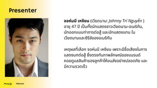 Presenter
Vietnam
จอห์นนี เหงียน (เวียดนาม: Johnny Trí Nguyễn )
อายุ 47 ปี เป็นทั้งนักแสดงชาวเวียดนาม-อเมริกัน,
นักออกแบบท่าการต่อสู้ และนักแสดงแทน ใน
เวียดนามและซีรีส์ของอเมริกัน
เหตุผลที่เลือก จอห์นนี เหงียน เพราะมีชื่อเสียงในการ
แสดงบทต่อสู้ ซึ่งตรงกับภาพลักษณ์ของแบรนด์
คอยดูแลสินค้าของลูกค้าให้ขนส่งอย่างปลอดภัย และ
มีความรวดเร็ว
 