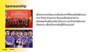 Sponsorship
Vietnam
เนื่องจากคนเวียดนามเป็นประเทศที่นิยมเชียร์ฟุตบอล
ทาง Flash Express จึงมองเห็นช่องทางการ
สนับสนุนทีมฟุตบอลในเวียดนาม และทีมชาติฟุตบอล
เวียดนาม เพื่อสร้างการรับรู้ให้กับแบรนด์
 