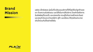 Brand
Mission
แฟลช เอ็กซ์เพรส มุ่งมั่นที่จะส่งมอบบริการที่ดีที่สุดให้แก่ลูกค้าของ
เรา ด้วยความรับผิดชอบ และใส่ใจในการให้บริการ โดยคำนึงถึงการ
รับส่งพัสดุที่รวดเร็ว และปลอดภัย ควบคู่ไปกับการสร้างประโยชน์
และคุณค่าร่วมระหว่างบริษัทฯ คู่ค้า และสังคม ให้ทุกฝ่ายสามารถ
เติบโตร่วมกันได้อย่างยั่งยืน
 
