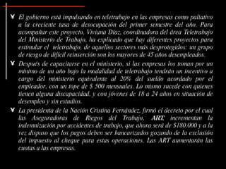 El gobierno está impulsando en teletrabajo en las empresas como paliativo a la creciente tasa de desocupación del primer semestre del año. Para acompañar este proyecto, Viviana Díaz, coordinadora del área Teletrabajo del Ministerio de Trabajo, ha explicado que hay diferentes proyectos para estimular el  teletrabajo, de aquellos sectores más desprotegidos: un grupo de riesgo de difícil reinserción son los mayores de 45 años desempleados.  Después de capacitarse en el ministerio, si las empresas los toman por un mínimo de un año bajo la modalidad de teletrabajo tendrán un incentivo a cargo del ministerio equivalente al 20% del sueldo acordado por el empleador, con un tope de $ 500 mensuales. Lo mismo sucede con quienes tienen alguna discapacidad, y con jóvenes de 18 a 24 años en situación de desempleo y sin estudios.  La presidenta de la Nación Cristina Fernández, firmó el decreto por el cual las Aseguradoras de Riegos del Trabajo,  ART , incrementan la indemnización por accidentes de trabajo, que ahora será de $180.000 y a la vez dispuso que los pagos deben ser bancarizados gozando de la exclusión del impuesto al cheque para estas operaciones. Las ART aumentarán las cuotas a las empresas. 