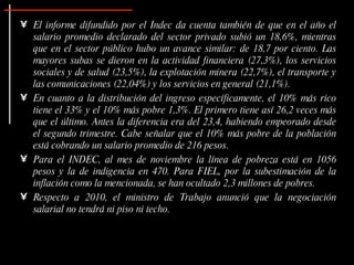 El informe difundido por el Indec da cuenta también de que en el año el salario promedio declarado del sector privado subió un 18,6%, mientras que en el sector público hubo un avance similar: de 18,7 por ciento. Las mayores subas se dieron en la actividad financiera (27,3%), los servicios sociales y de salud (23,5%), la explotación minera (22,7%), el transporte y las comunicaciones (22,04%) y los servicios en general (21,1%).  En cuanto a la distribución del ingreso específicamente, el 10% más rico tiene el 33% y el 10% más pobre 1,3%. El primero tiene así 26,2 veces más que el último. Antes la diferencia era del 23,4, habiendo empeorado desde el segundo trimestre. Cabe señalar que el 10% más pobre de la población está cobrando un salario promedio de 216 pesos.  Para el INDEC, al mes de noviembre la línea de pobreza está en 1056 pesos y la de indigencia en 470. Para FIEL, por la subestimación de la inflación como la mencionada, se han ocultado 2,3 millones de pobres. Respecto a 2010, el ministro de Trabajo anunció que la negociación salarial no tendrá ni piso ni techo.  