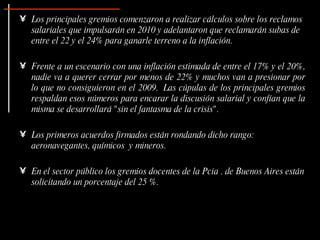 Los principales gremios comenzaron a realizar cálculos sobre los reclamos salariales que impulsarán en 2010 y adelantaron que reclamarán subas de entre el 22 y el 24% para ganarle terreno a la inflación.  Frente a un escenario con una inflación estimada de entre el 17% y el 20%, nadie va a querer cerrar por menos de 22% y muchos van a presionar por lo que no consiguieron en el 2009.  Las cúpulas de los principales gremios respaldan esos números para encarar la discusión salarial y confían que la misma se desarrollará "sin el fantasma de la crisis". Los primeros acuerdos firmados están rondando dicho rango: aeronavegantes, químicos  y mineros.  En el sector público los gremios docentes de la Pcia . de Buenos Aires están solicitando un porcentaje del 25 %. 