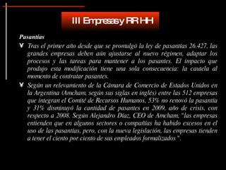 Pasantías Tras el primer año desde que se promulgó la ley de pasantías 26.427, las grandes empresas deben aún ajustarse al nuevo régimen, adaptar los procesos y las tareas para mantener a los pasantes. El impacto que produjo esta modificación tiene una sola consecuencia: la cautela al momento de contratar pasantes.  Según un relevamiento de la Cámara de Comercio de Estados Unidos en la Argentina (Amcham, según sus siglas en inglés) entre las 512 empresas que integran el Comité de Recursos Humanos, 53% no renovó la pasantía y 31% disminuyó la cantidad de pasantes en 2009, año de crisis, con respecto a 2008. Según Alejandro Díaz, CEO de Amcham, "las empresas entienden que en algunos sectores o compañías ha habido excesos en el uso de las pasantías, pero, con la nueva legislación, las empresas tienden a tener el ciento por ciento de sus empleados formalizados ".  III Empresas y RR HH 