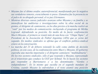• Moyano fue el último orador, autorreferencial, manifestando por la negativa
sus verdaderos temores, esencialmente ir preso. Llamativa fue la presencia en
el palco de su abogado personal, el ex juez Llermanos.
• Mientras diversas causas judiciales avanzan sobre Moyano y su familia y se
intensifican las auditorias e investigaciones sobre la obra social de su
gremio, el dirigente de camioneros, en los días previos a la marcha realizó un
“raid” por los medios de comunicación -incluyendo el programa de Mirtha
Legrand- defendiendo su posición. En medio de la fuerte confrontación
Macri-Moyano, el primero se reunió más de una hora con “Chiqui Tapia”, el
Presidente de la Asociación de Fútbol Argentino (AFA) que es yerno del
segundo. En medios sindicales se afirma que el conflicto político-sindical
estuvo en la conversación.
• La marcha del 21 de febrero reinstaló la calle como ámbito de decisión
política, en este caso, de la confrontación entre Macri y Moyano. El gobierno
esperaba una marcha importante y el dirigente camionero “multitudinaria”.
De los tres sectores sindicales, sólo el que responde a Moyano, representado
en el triunvirato que conduce la CGT por Schmid. No lo hacen los sectores
que responden a Barrionuevo y a los denominados “Gordos e
independientes”. Es lo mismo que sucedía en el segundo mandato de
Cristina, cuando Moyano la enfrentaban y el resto asumió una posición
“dialoguista”. Se sumaron a la movilización algunos intendentes del
 