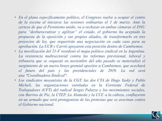 • En el plano específicamente político, el Congreso vuelve a ocupar el centro
de la escena al iniciarse las sesiones ordinarias el 1 de marzo. Ante la
certeza de que el Peronismo unido, va a rechazar en ambas cámaras el DNU
para “desburocratizar y agilizar” el estado, el gobierno ha aceptado la
propuesta de la oposición y sus propios aliados, de transformarlo en tres
proyectos de ley, que requerirán una negociación en cada caso para su
aprobación. La UCR y Carrió apoyaron esta posición dentro de Cambiemos.
• La movilización del 21-F reordenó el mapa político sindical en la Argentina.
La resistencia multisectorial contra las reformas previsional, laboral y
tributaria que se orquestó en noviembre del año pasado se materializó el
surgimiento de un nuevo brazo gremial opositor a Cambiemos, que acechará
el futuro del país y las presidenciales de 2019. La red será
una "Coordinadora Sindical".
• Los sindicatos moyanistas de la CGT, las dos CTA de Hugo Yasky y Pablo
Micheli, las organizaciones enroladas en la Corriente Federal de
Trabajadores (CFT) del radical Sergio Palazzo y los movimientos sociales,
con Barrios de Pie, la CTEP, La Alameda y la CCC a la cabeza, confluyeron
en un armado que será protagonista de las protestas que se avecinan contra
el Gobierno nacional.
 