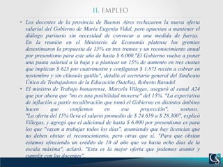 • Los docentes de la provincia de Buenos Aires rechazaron la nueva oferta
salarial del Gobierno de María Eugenia Vidal, pero apuestan a mantener el
diálogo paritario sin necesidad de convocar a una medida de fuerza.
En la reunión en el Ministerio de Economía platense los gremios
desestimaron la propuesta de 15% en tres tramos y un reconocimiento anual
por presentismo para este año de hasta $ 6.000."El Gobierno vuelve a poner
una pauta salarial a la baja y a plantear un 15% de aumento en tres cuotas
que implican $ 625 por cuatrimestre y configuran $ 1.875 recién a cobrar en
noviembre y sin cláusula gatillo", detalló el secretario general del Sindicato
Único de Trabajadores de la Educación (Suteba), Roberto Baradel.
• El ministro de Trabajo bonaerense, Marcelo Villegas, aseguró al canal A24
que por ahora que "no es una posibilidad moverse" del 15%. "La expectativa
de inflación a partir recalibración que tomó el Gobierno en distintos ámbitos
hacen que confiemos en esa proyección", sostuvo.
"La oferta del 15% lleva el salario promedio de $ 24.659 a $ 28.300", explicó
Villegas, y agregó que el adicional de hasta $ 6.000 por presentismo es para
los que "vayan a trabajar todos los días", asumiendo que hay licencias que
no deben obstar el reconocimiento, pero otras que sí. "Para que obstan
estamos ofreciendo un crédito de 10 al año que va hasta ocho días de la
escala máxima", aclaró. "Esta es la mejor oferta que podemos asumir y
cumplir con los docentes",
 