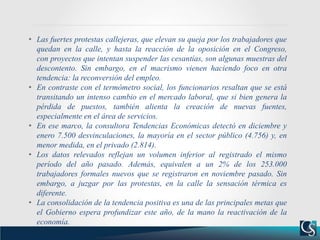 • Las fuertes protestas callejeras, que elevan su queja por los trabajadores que
quedan en la calle, y hasta la reacción de la oposición en el Congreso,
con proyectos que intentan suspender las cesantías, son algunas muestras del
descontento. Sin embargo, en el macrismo vienen haciendo foco en otra
tendencia: la reconversión del empleo.
• En contraste con el termómetro social, los funcionarios resaltan que se está
transitando un intenso cambio en el mercado laboral, que si bien genera la
pérdida de puestos, también alienta la creación de nuevas fuentes,
especialmente en el área de servicios.
• En ese marco, la consultora Tendencias Económicas detectó en diciembre y
enero 7.500 desvinculaciones, la mayoría en el sector público (4.756) y, en
menor medida, en el privado (2.814).
• Los datos relevados reflejan un volumen inferior al registrado el mismo
período del año pasado. Además, equivalen a un 2% de los 253.000
trabajadores formales nuevos que se registraron en noviembre pasado. Sin
embargo, a juzgar por las protestas, en la calle la sensación térmica es
diferente.
• La consolidación de la tendencia positiva es una de las principales metas que
el Gobierno espera profundizar este año, de la mano la reactivación de la
economía.
 