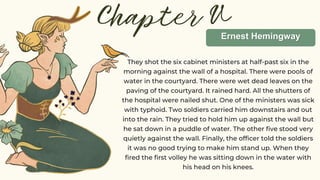 Chapter V
They shot the six cabinet ministers at half-past six in the
morning against the wall of a hospital. There were pools of
water in the courtyard. There were wet dead leaves on the
paving of the courtyard. It rained hard. All the shutters of
the hospital were nailed shut. One of the ministers was sick
with typhoid. Two soldiers carried him downstairs and out
into the rain. They tried to hold him up against the wall but
he sat down in a puddle of water. The other five stood very
quietly against the wall. Finally, the officer told the soldiers
it was no good trying to make him stand up. When they
fired the first volley he was sitting down in the water with
his head on his knees.
Ernest Hemingway
ERNEST HEMINGWAY
 